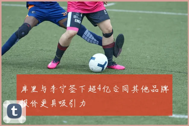 库里与李宁签下超4亿合同其他品牌报价更具吸引力