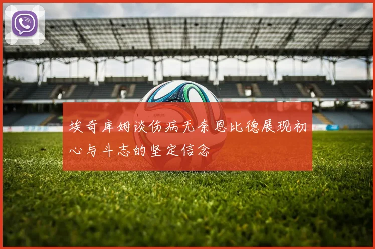 埃奇库姆谈伤病无奈恩比德展现初心与斗志的坚定信念