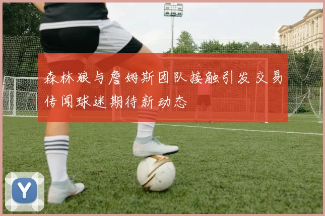 森林狼与詹姆斯团队接触引发交易传闻球迷期待新动态