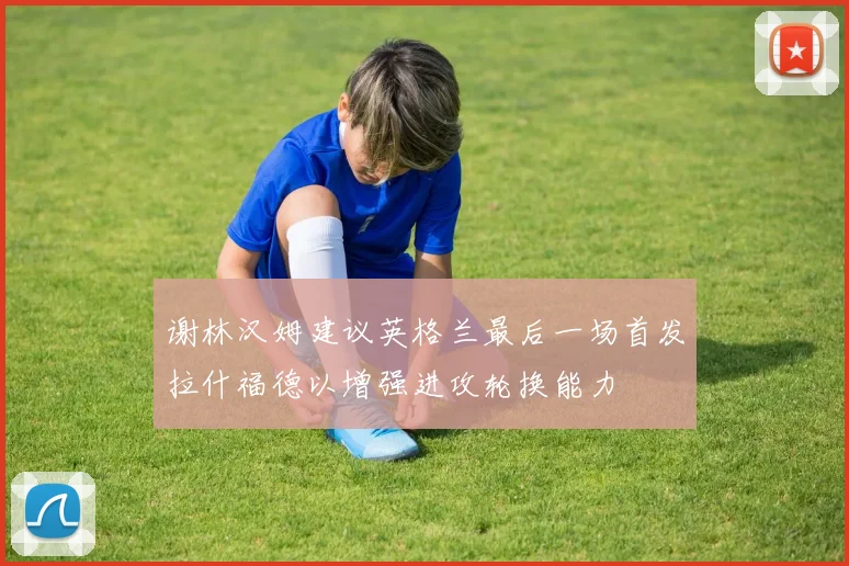 谢林汉姆建议英格兰最后一场首发拉什福德以增强进攻轮换能力