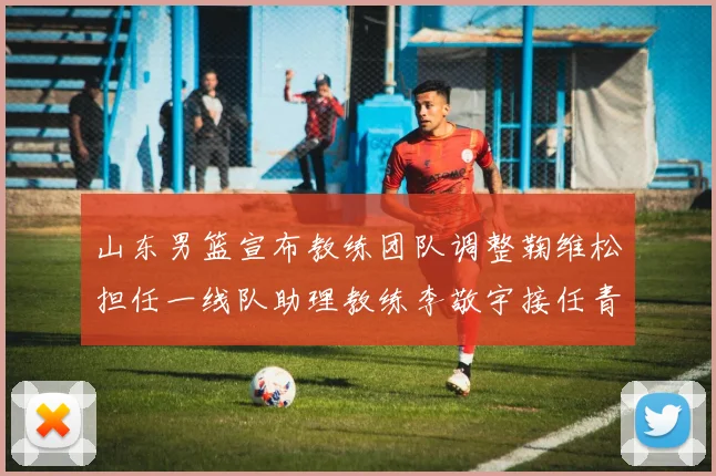 山东男篮宣布教练团队调整鞠维松担任一线队助理教练李敬宇接任青年队主教练