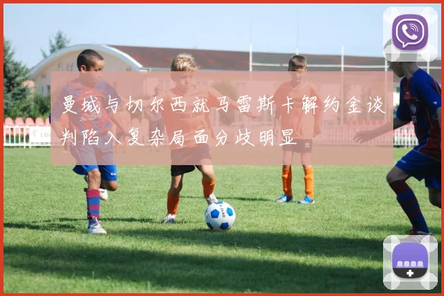 曼城与切尔西就马雷斯卡解约金谈判陷入复杂局面分歧明显