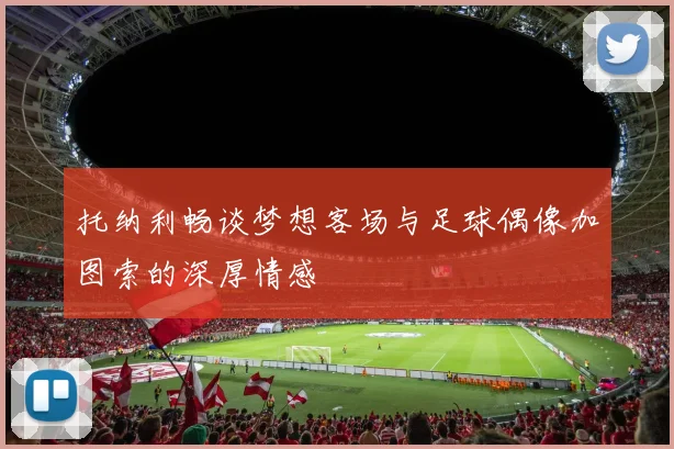 托纳利畅谈梦想客场与足球偶像加图索的深厚情感