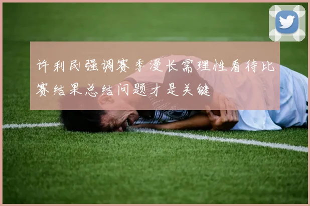 许利民强调赛季漫长需理性看待比赛结果总结问题才是关键