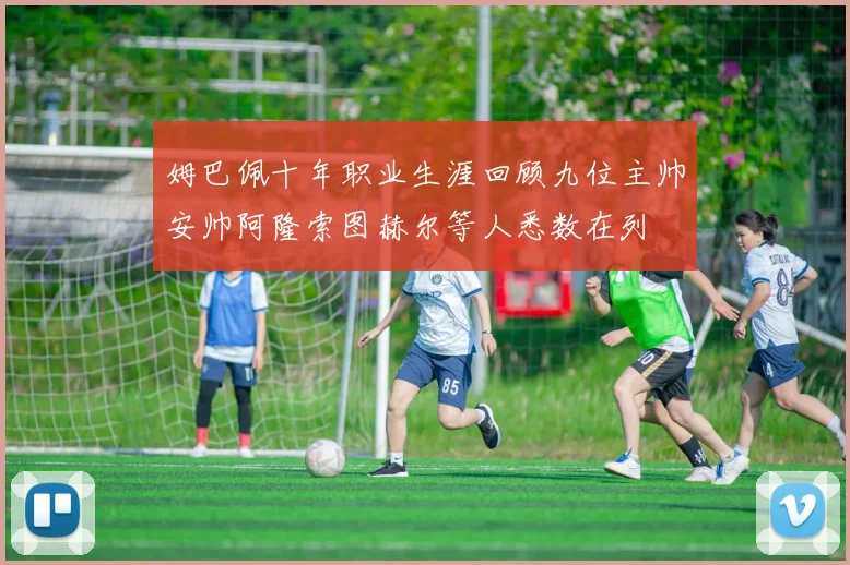 姆巴佩十年职业生涯回顾九位主帅安帅阿隆索图赫尔等人悉数在列