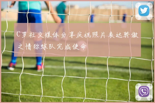 C罗社交媒体分享庆祝照片表达骄傲之情称球队完成使命
