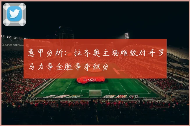 意甲分析：拉齐奥主场难敌对手罗马力争全胜争夺积分