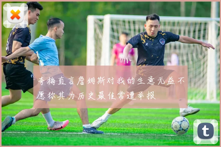 夸梅直言詹姆斯对我的生意无益不愿称其为历史最佳常遭举报
