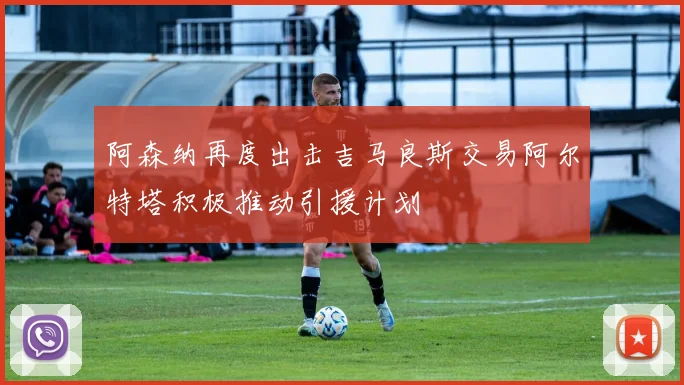 阿森纳再度出击吉马良斯交易阿尔特塔积极推动引援计划