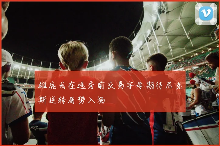 雄鹿或在选秀前交易字母期待尼克斯逆转局势入场