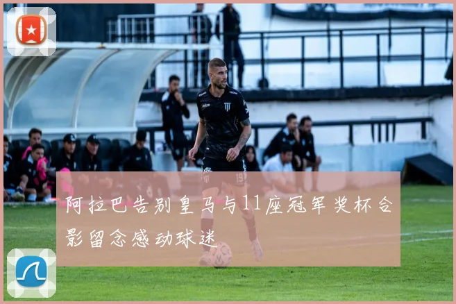 阿拉巴告别皇马与11座冠军奖杯合影留念感动球迷