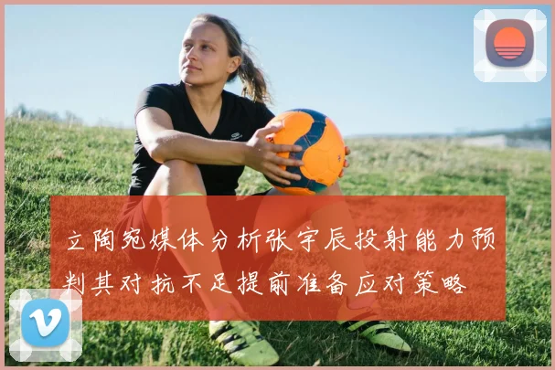 立陶宛媒体分析张宇辰投射能力预判其对抗不足提前准备应对策略