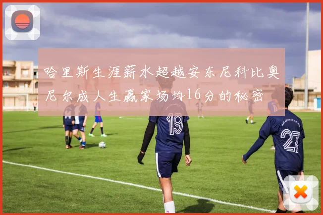 哈里斯生涯薪水超越安东尼科比奥尼尔成人生赢家场均16分的秘密