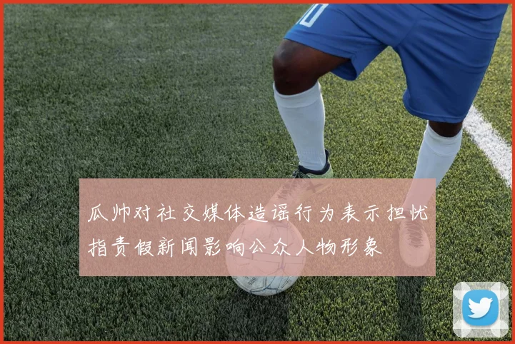 瓜帅对社交媒体造谣行为表示担忧指责假新闻影响公众人物形象
